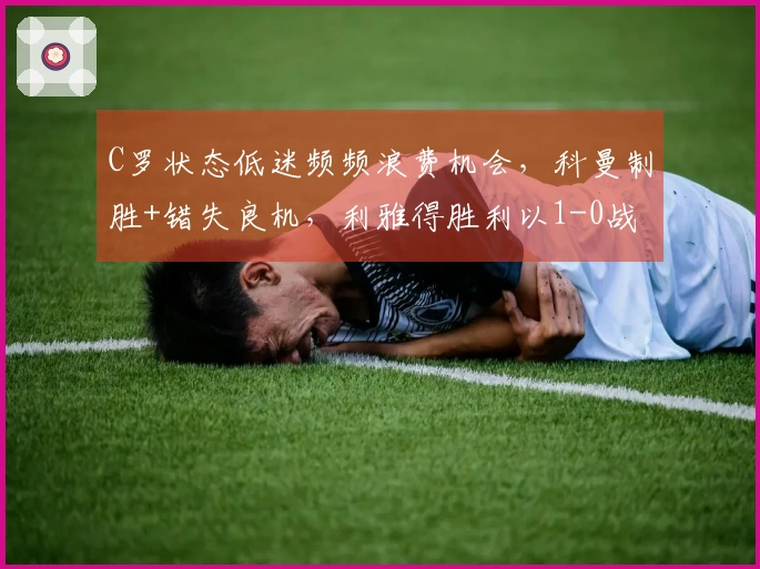 C罗状态低迷频频浪费机会，科曼制胜+错失良机，利雅得胜利以1-0战胜达曼实现17连胜