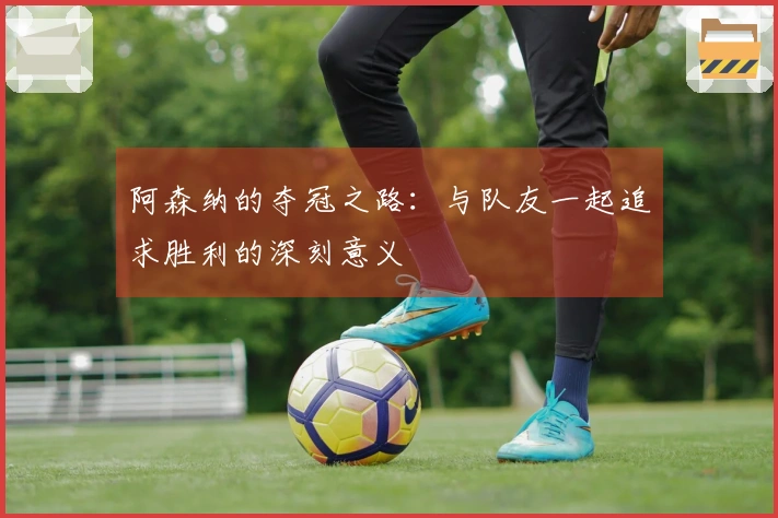 阿森纳的夺冠之路：与队友一起追求胜利的深刻意义