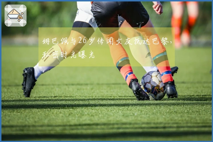 姆巴佩与26岁传闻女友抵达巴黎，私密时光曝光