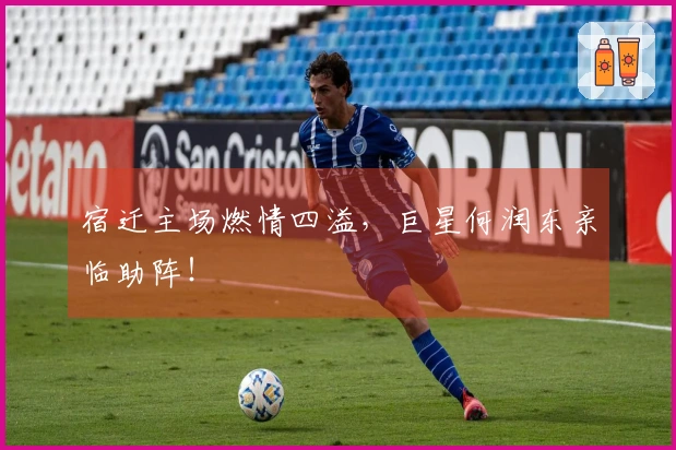 宿迁主场燃情四溢，巨星何润东亲临助阵！