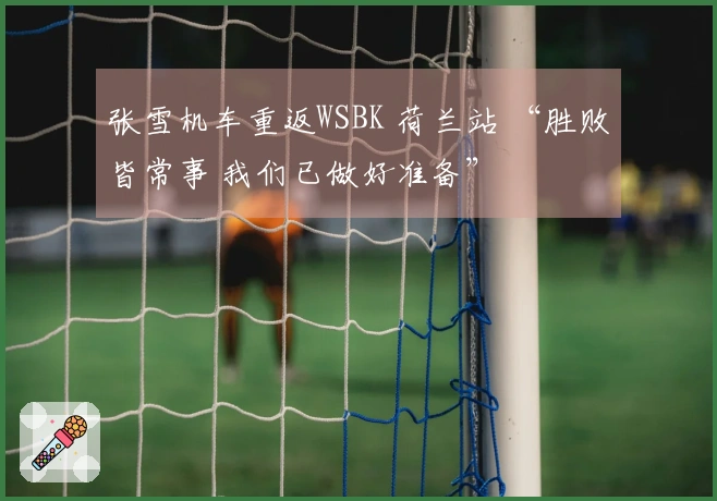 张雪机车重返WSBK 荷兰站 “胜败皆常事 我们已做好准备”