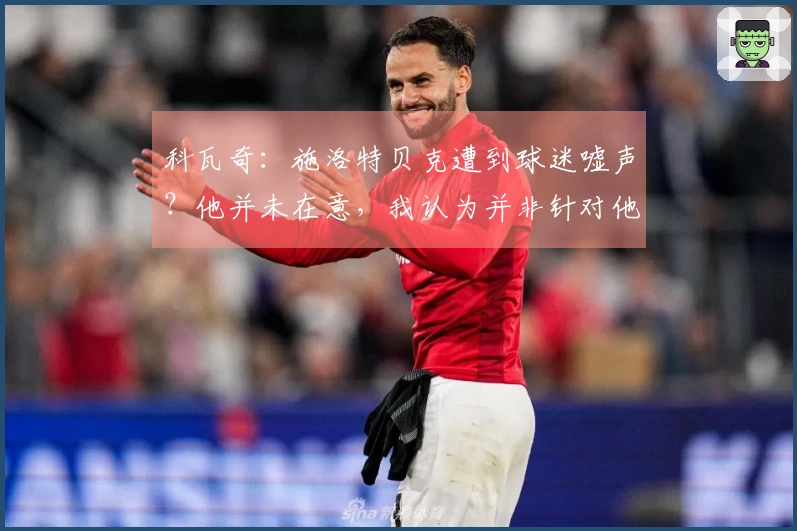 科瓦奇：施洛特贝克遭到球迷嘘声？他并未在意，我认为并非针对他