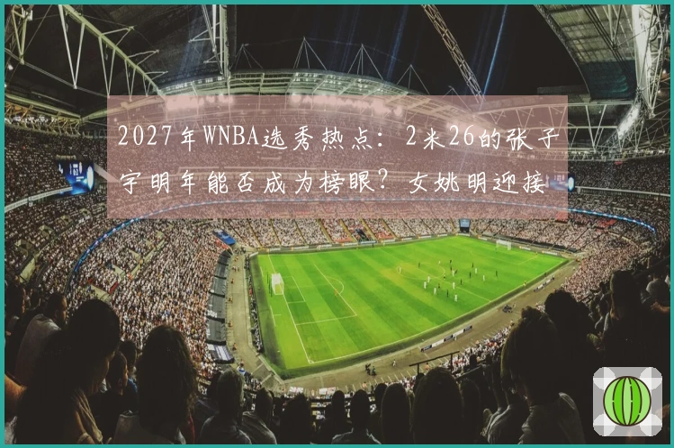 2027年WNBA选秀热点：2米26的张子宇明年能否成为榜眼？女姚明迎接新挑战
