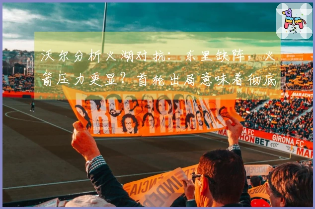 沃尔分析火湖对抗：东里缺阵，火箭压力更显？首轮出局意味着彻底失利