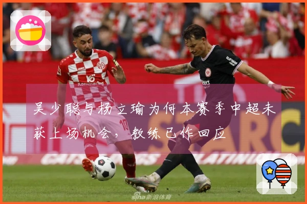 吴少聪与杨立瑜为何本赛季中超未获上场机会，教练已作回应