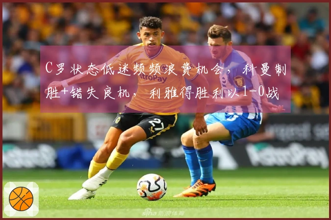 C罗状态低迷频频浪费机会，科曼制胜+错失良机，利雅得胜利以1-0战胜达曼实现17连胜