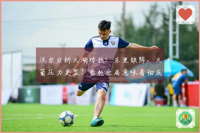 沃尔分析火湖对抗：东里缺阵，火箭压力更显？首轮出局意味着彻底失利